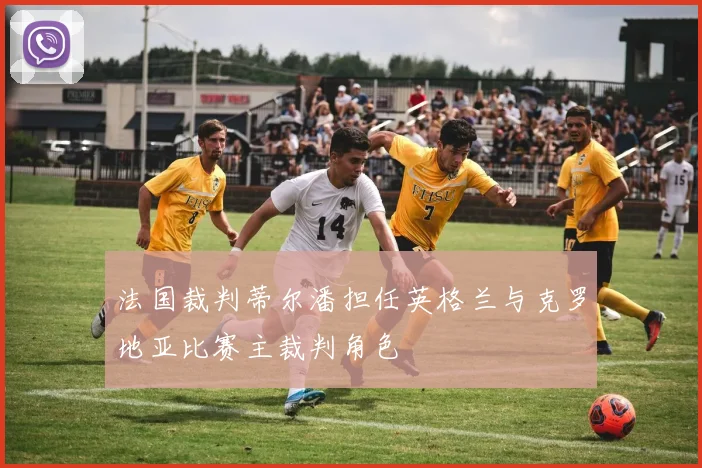 法国裁判蒂尔潘担任英格兰与克罗地亚比赛主裁判角色
