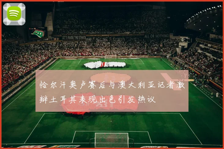 恰尔汗奥卢赛后与澳大利亚记者激辩土耳其表现出色引发热议
