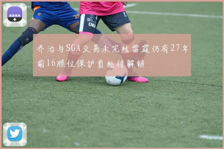 乔治与SGA交易未完结雷霆仍有27年前16顺位保护首轮待解锁