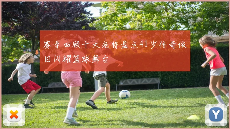 赛季回顾十大老将盘点41岁传奇依旧闪耀篮球舞台