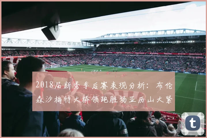 2018届新秀季后赛表现分析：布伦森沙梅特大桥领跑胜场亚历山大紧随其后