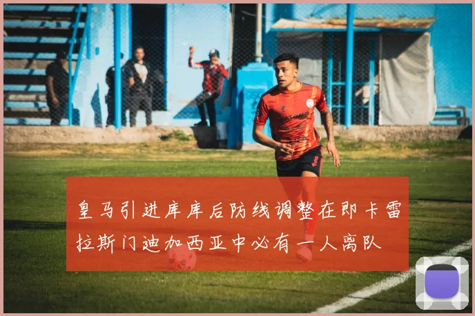 皇马引进库库后防线调整在即卡雷拉斯门迪加西亚中必有一人离队