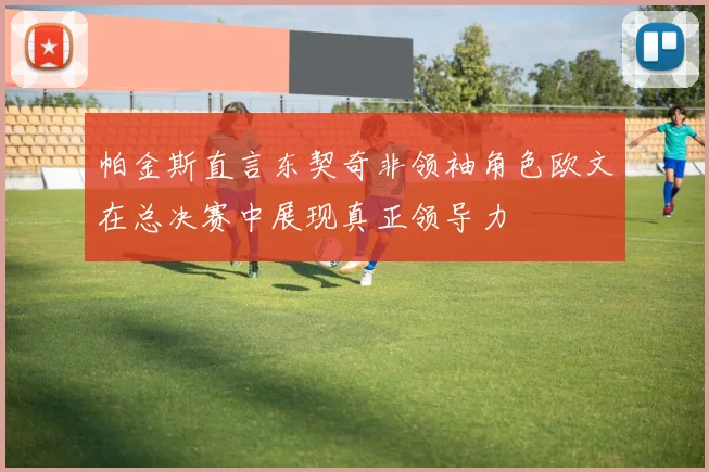 帕金斯直言东契奇非领袖角色欧文在总决赛中展现真正领导力