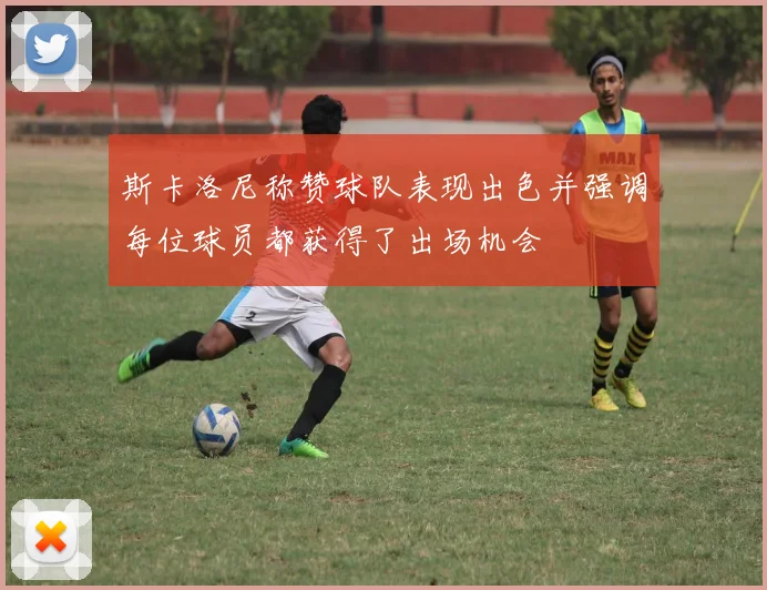 斯卡洛尼称赞球队表现出色并强调每位球员都获得了出场机会
