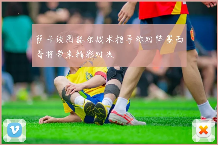 萨卡谈图赫尔战术指导称对阵墨西哥将带来精彩对决