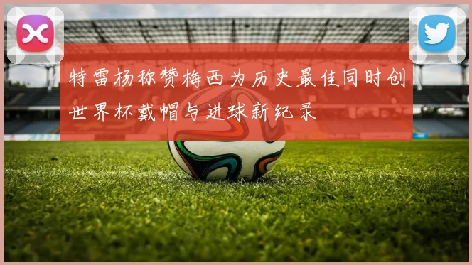 特雷杨称赞梅西为历史最佳同时创世界杯戴帽与进球新纪录