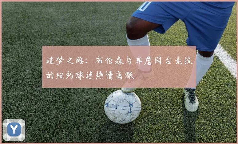 追梦之路：布伦森与库詹同台竞技的纽约球迷热情高涨