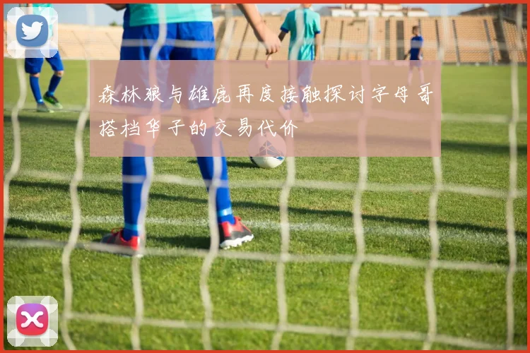 森林狼与雄鹿再度接触探讨字母哥搭档华子的交易代价